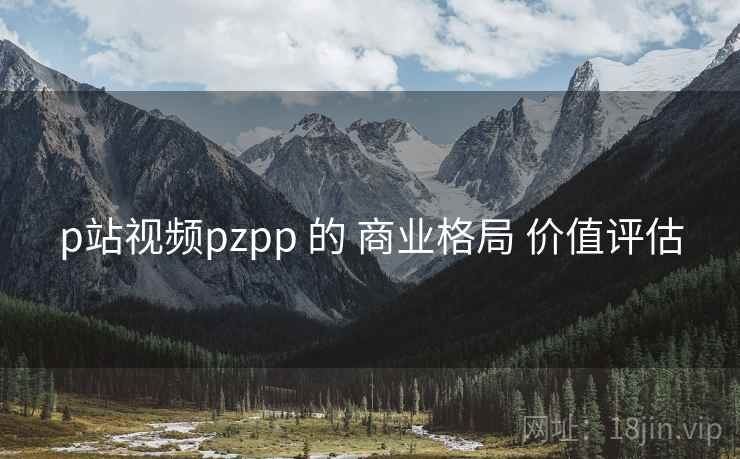 p站视频pzpp 的 商业格局 价值评估 p站视频pzpp 的 商业格局 价值评估