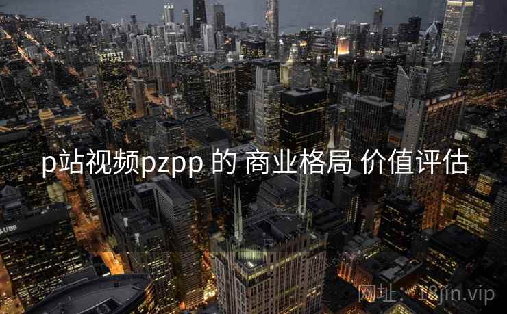 p站视频pzpp 的 商业格局 价值评估 p站视频pzpp 的 商业格局 价值评估