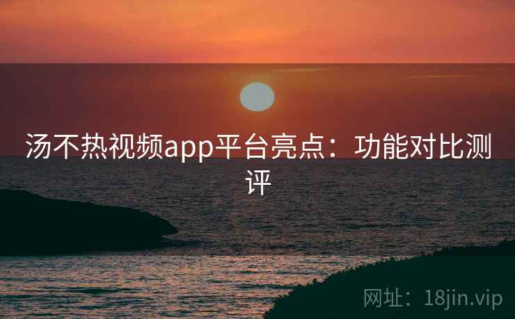 汤不热视频app平台亮点:功能对比测评 汤不热视频app平台亮点:功能对比测评