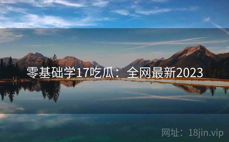 零基础学17吃瓜：全网最新2023