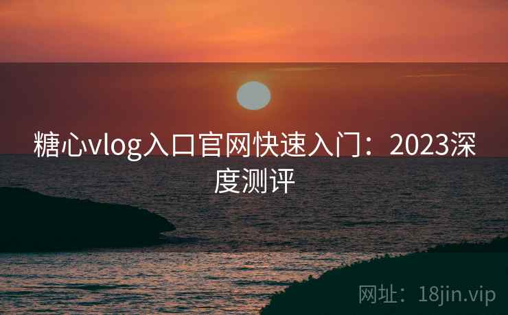 糖心vlog入口官网快速入门:2023深度测评 糖心vlog入口官网快速入门:2023深度测评