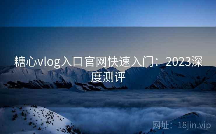 糖心vlog入口官网快速入门:2023深度测评 糖心vlog入口官网快速入门:2023深度测评