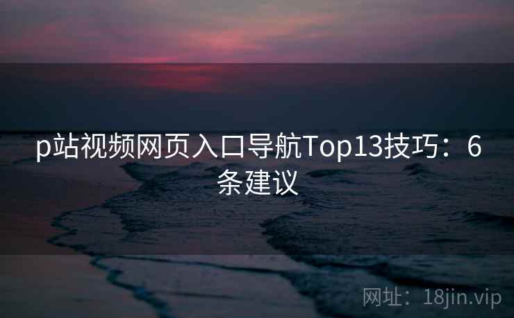p站视频网页入口导航Top13技巧:6条建议 p站视频网页入口导航Top13技巧:6条建议