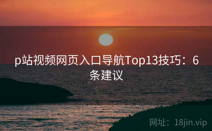 p站视频网页入口导航Top13技巧:6条建议 p站视频网页入口导航Top13技巧:6条建议