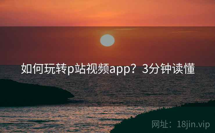 如何玩转p站视频app?3分钟读懂 如何玩转p站视频app?3分钟读懂