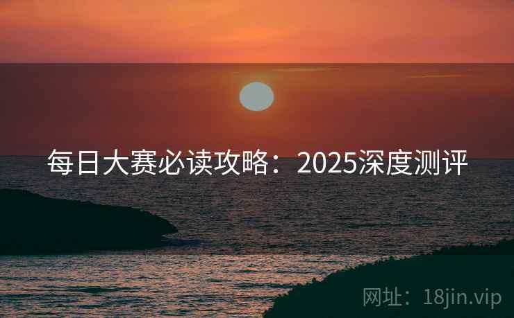 每日大赛必读攻略:2025深度测评 每日大赛必读攻略:2025深度测评
