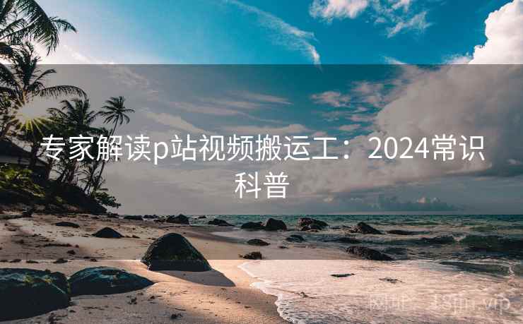 专家解读p站视频搬运工:2024常识科普 专家解读p站视频搬运工:2024常识科普