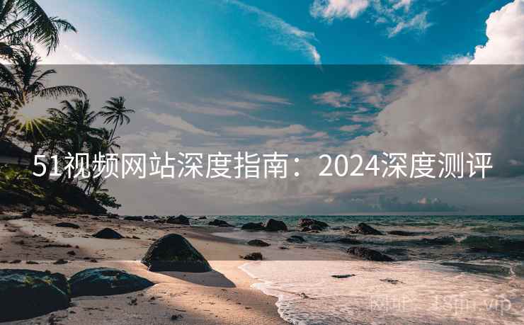 51视频网站深度指南：2024深度测评